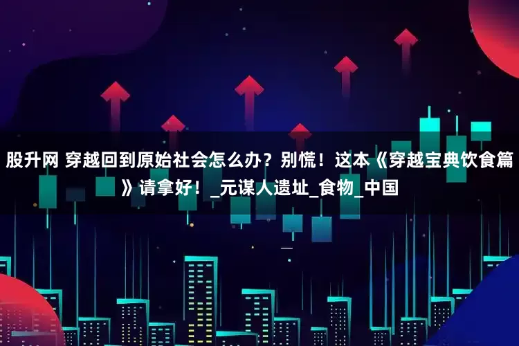 股升网 穿越回到原始社会怎么办？别慌！这本《穿越宝典饮食篇》请拿好！_元谋人遗址_食物_中国
