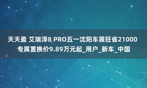 天天盈 艾瑞泽8 PRO五一沈阳车展狂省21000 专属置换价9.89万元起_用户_新车_中国