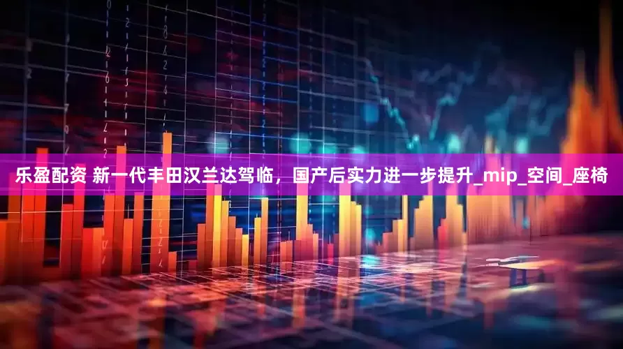 乐盈配资 新一代丰田汉兰达驾临，国产后实力进一步提升_mip_空间_座椅