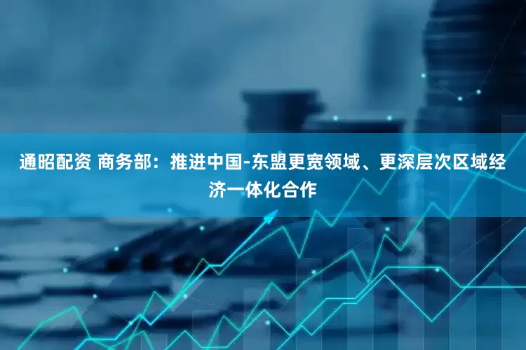 通昭配资 商务部：推进中国-东盟更宽领域、更深层次区域经济一体化合作