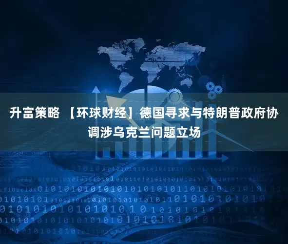升富策略 【环球财经】德国寻求与特朗普政府协调涉乌克兰问题立场