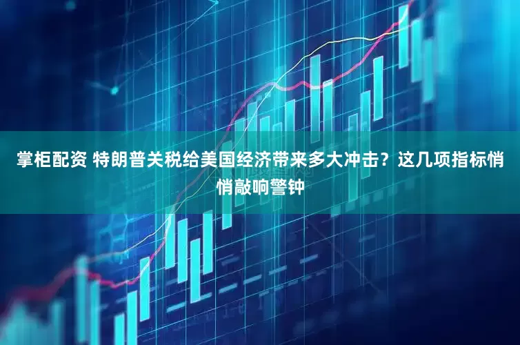 掌柜配资 特朗普关税给美国经济带来多大冲击？这几项指标悄悄敲响警钟