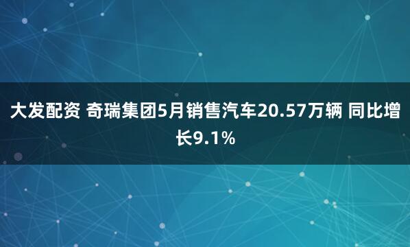 大发配资 奇瑞集团5月销售汽车20.57万辆 同比增长9.1%