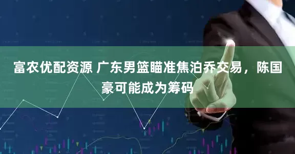 富农优配资源 广东男篮瞄准焦泊乔交易，陈国豪可能成为筹码