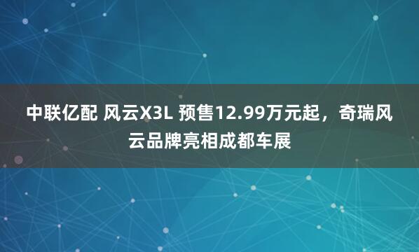 中联亿配 风云X3L 预售12.99万元起，奇瑞风云品牌亮相成都车展