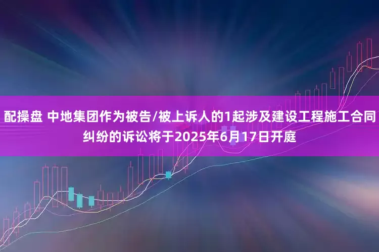 配操盘 中地集团作为被告/被上诉人的1起涉及建设工程施工合同纠纷的诉讼将于2025年6月17日开庭
