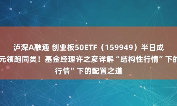 泸深A融通 创业板50ETF（159949）半日成交6.33亿元领跑同类！基金经理许之彦详解“结构性行情”下的配置之道